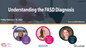 Understanding the FASD Diagnosis. Free CanFASD Webinar. Friday February 18, 2022. 10amPT, 11am MT, 12pm CT, 1pm ET, 2pm AT. With Colleen Burns, Presenter, Hasmukhlal Rajani, Presenter, Jocelynn Cook, Host.