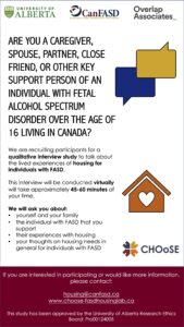 Are you a caregiver, spouse, partner, close friend or key support person of someone with FASD? We are recruiting participants for a qualitative interview study to talk about the lived experiences of housing for individuals with FASD. If you are interested in participating, please contact housing@canfasd.ca