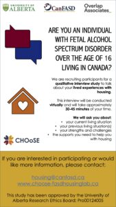 Are you an individual with fetal alcohol spectrum disorder over the age of 16 living in Canada? We are recruiting participants for a qualitative interview study to talk about your lived experiences with housing. If you are interested in participating, please contact: housing@canfasd.ca