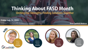 Thinking About FASD Month: Uniting Our Strengths, Finding Solutions Together. Free CanFASD Webinar with presenters Nancy Poole, Lindsay Wolfson, Victoria Bailey, and Tammy Roberts on July 14, 2023 at 1EST